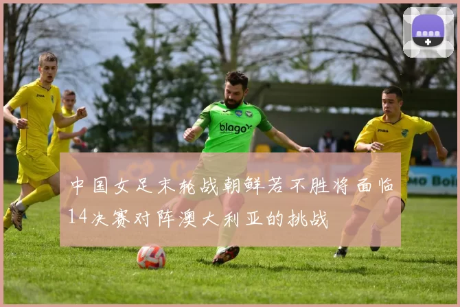 中国女足末轮战朝鲜若不胜将面临14决赛对阵澳大利亚的挑战