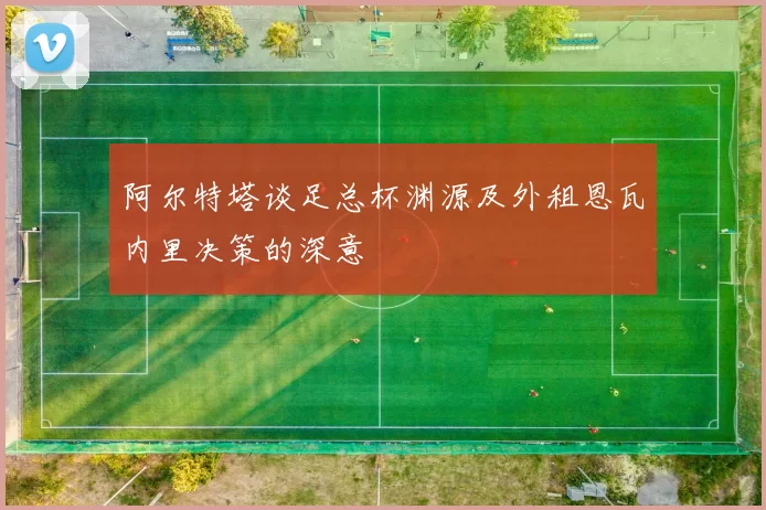 阿尔特塔谈足总杯渊源及外租恩瓦内里决策的深意