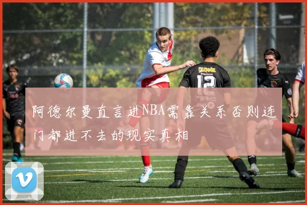 阿德尔曼直言进NBA需靠关系否则连门都进不去的现实真相